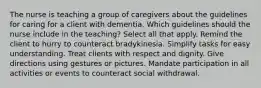 The nurse is teaching a group of caregivers about the guidelines for caring for a client with dementia. Which guidelines should the nurse include in the teaching? Select all that apply. Remind the client to hurry to counteract bradykinesia. Simplify tasks for easy understanding. Treat clients with respect and dignity. Give directions using gestures or pictures. Mandate participation in all activities or events to counteract social withdrawal.