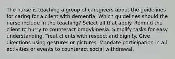 The nurse is teaching a group of caregivers about the guidelines for caring for a client with dementia. Which guidelines should the nurse include in the teaching? Select all that apply. Remind the client to hurry to counteract bradykinesia. Simplify tasks for easy understanding. Treat clients with respect and dignity. Give directions using gestures or pictures. Mandate participation in all activities or events to counteract social withdrawal.