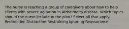 The nurse is teaching a group of caregivers about how to help clients with severe agitation in Alzheimer's disease. Which topics should the nurse include in the plan? Select all that apply. Redirection Distraction Restraining Ignoring Reassurance