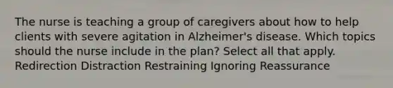 The nurse is teaching a group of caregivers about how to help clients with severe agitation in Alzheimer's disease. Which topics should the nurse include in the plan? Select all that apply. Redirection Distraction Restraining Ignoring Reassurance