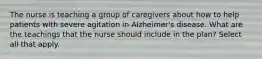 The nurse is teaching a group of caregivers about how to help patients with severe agitation in Alzheimer's disease. What are the teachings that the nurse should include in the plan? Select all that apply.