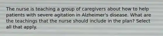 The nurse is teaching a group of caregivers about how to help patients with severe agitation in Alzheimer's disease. What are the teachings that the nurse should include in the plan? Select all that apply.