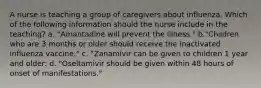 A nurse is teaching a group of caregivers about influenza. Which of the following information should the nurse include in the teaching? a. "Amantadine will prevent the illness." b."Children who are 3 months or older should receive the inactivated influenza vaccine." c. "Zanamivir can be given to children 1 year and older: d. "Oseltamivir should be given within 48 hours of onset of manifestations."