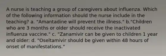 A nurse is teaching a group of caregivers about influenza. Which of the following information should the nurse include in the teaching? a. "Amantadine will prevent the illness." b."Children who are 3 months or older should receive the inactivated influenza vaccine." c. "Zanamivir can be given to children 1 year and older: d. "Oseltamivir should be given within 48 hours of onset of manifestations."