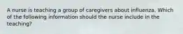 A nurse is teaching a group of caregivers about influenza. Which of the following information should the nurse include in the teaching?