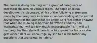 The nurse is doing teaching with a group of caregivers of preschool children on various topics. The topic of sexual development is discussed. Which of the following statements made by the caregivers indicates an understanding of the sexual development of the preschool age child? a) "I feel better knowing that what she is doing is normal." b) "When I find my son masturbating, I will tell him that is unacceptable." c) "I will tell my daughter that she will have time to explore her body as she gets older." d) "I will encourage my son to ask his father any questions that are sexual in nature."