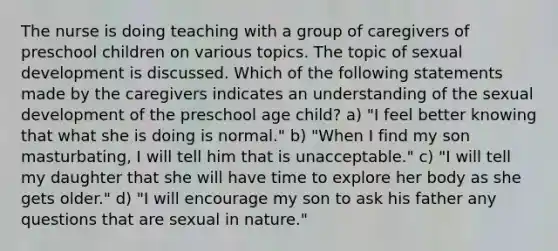 The nurse is doing teaching with a group of caregivers of preschool children on various topics. The topic of sexual development is discussed. Which of the following statements made by the caregivers indicates an understanding of the sexual development of the preschool age child? a) "I feel better knowing that what she is doing is normal." b) "When I find my son masturbating, I will tell him that is unacceptable." c) "I will tell my daughter that she will have time to explore her body as she gets older." d) "I will encourage my son to ask his father any questions that are sexual in nature."