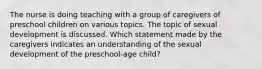 The nurse is doing teaching with a group of caregivers of preschool children on various topics. The topic of sexual development is discussed. Which statement made by the caregivers indicates an understanding of the sexual development of the preschool-age child?