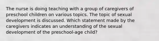 The nurse is doing teaching with a group of caregivers of preschool children on various topics. The topic of sexual development is discussed. Which statement made by the caregivers indicates an understanding of the sexual development of the preschool-age child?