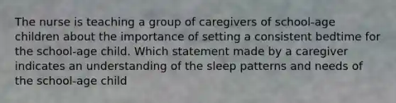 The nurse is teaching a group of caregivers of school-age children about the importance of setting a consistent bedtime for the school-age child. Which statement made by a caregiver indicates an understanding of the sleep patterns and needs of the school-age child