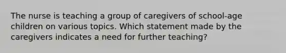 The nurse is teaching a group of caregivers of school-age children on various topics. Which statement made by the caregivers indicates a need for further teaching?