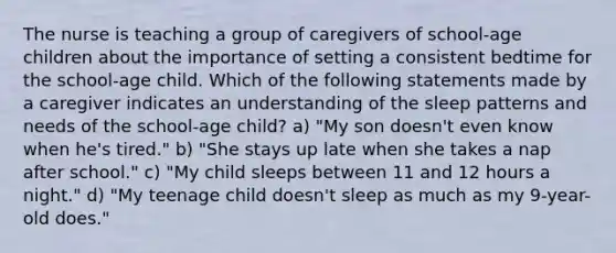 The nurse is teaching a group of caregivers of school-age children about the importance of setting a consistent bedtime for the school-age child. Which of the following statements made by a caregiver indicates an understanding of the sleep patterns and needs of the school-age child? a) "My son doesn't even know when he's tired." b) "She stays up late when she takes a nap after school." c) "My child sleeps between 11 and 12 hours a night." d) "My teenage child doesn't sleep as much as my 9-year-old does."