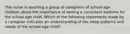 The nurse is teaching a group of caregivers of school-age children about the importance of setting a consistent bedtime for the school-age child. Which of the following statements made by a caregiver indicates an understanding of the sleep patterns and needs of the school-age child?