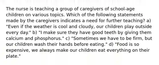 The nurse is teaching a group of caregivers of school-age children on various topics. Which of the following statements made by the caregivers indicates a need for further teaching? a) "Even if the weather is cool and cloudy, our children play outside every day." b) "I make sure they have good teeth by giving them calcium and phosphorus." c) "Sometimes we have to be firm, but our children wash their hands before eating." d) "Food is so expensive, we always make our children eat everything on their plate."