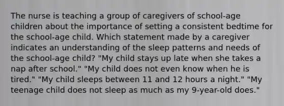 The nurse is teaching a group of caregivers of school-age children about the importance of setting a consistent bedtime for the school-age child. Which statement made by a caregiver indicates an understanding of the sleep patterns and needs of the school-age child? "My child stays up late when she takes a nap after school." "My child does not even know when he is tired." "My child sleeps between 11 and 12 hours a night." "My teenage child does not sleep as much as my 9-year-old does."