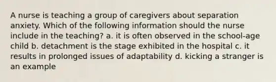 A nurse is teaching a group of caregivers about separation anxiety. Which of the following information should the nurse include in the teaching? a. it is often observed in the school-age child b. detachment is the stage exhibited in the hospital c. it results in prolonged issues of adaptability d. kicking a stranger is an example