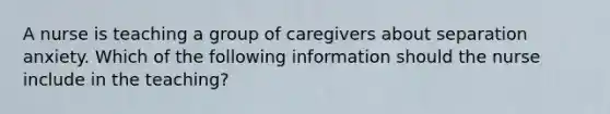 A nurse is teaching a group of caregivers about separation anxiety. Which of the following information should the nurse include in the teaching?