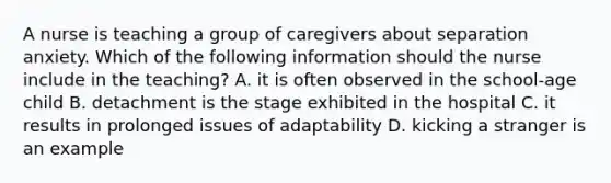 A nurse is teaching a group of caregivers about separation anxiety. Which of the following information should the nurse include in the teaching? A. it is often observed in the school-age child B. detachment is the stage exhibited in the hospital C. it results in prolonged issues of adaptability D. kicking a stranger is an example