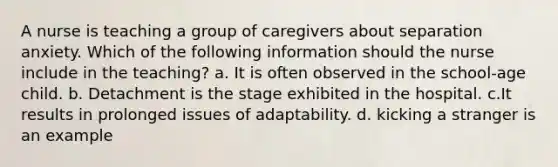 A nurse is teaching a group of caregivers about separation anxiety. Which of the following information should the nurse include in the teaching? a. It is often observed in the school-age child. b. Detachment is the stage exhibited in the hospital. c.It results in prolonged issues of adaptability. d. kicking a stranger is an example