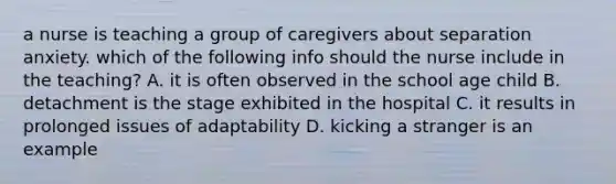 a nurse is teaching a group of caregivers about separation anxiety. which of the following info should the nurse include in the teaching? A. it is often observed in the school age child B. detachment is the stage exhibited in the hospital C. it results in prolonged issues of adaptability D. kicking a stranger is an example