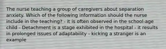 The nurse teaching a group of caregivers about separation anxiety. Which of the following information should the nurse include in the teaching? - it is often observed in the school-age child - Detachment is a stage exhibited in the hospital - it results in prolonged issues of adaptability - kicking a stranger is an example