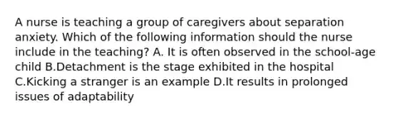 A nurse is teaching a group of caregivers about separation anxiety. Which of the following information should the nurse include in the teaching? A. It is often observed in the school-age child B.Detachment is the stage exhibited in the hospital C.Kicking a stranger is an example D.It results in prolonged issues of adaptability