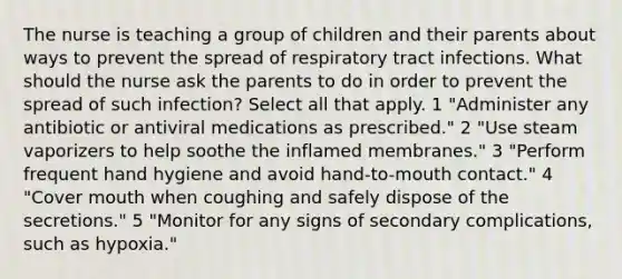 The nurse is teaching a group of children and their parents about ways to prevent the spread of respiratory tract infections. What should the nurse ask the parents to do in order to prevent the spread of such infection? Select all that apply. 1 "Administer any antibiotic or antiviral medications as prescribed." 2 "Use steam vaporizers to help soothe the inflamed membranes." 3 "Perform frequent hand hygiene and avoid hand-to-mouth contact." 4 "Cover mouth when coughing and safely dispose of the secretions." 5 "Monitor for any signs of secondary complications, such as hypoxia."