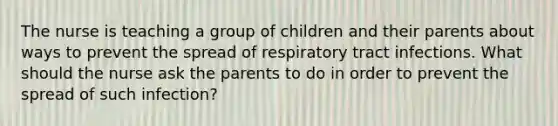 The nurse is teaching a group of children and their parents about ways to prevent the spread of respiratory tract infections. What should the nurse ask the parents to do in order to prevent the spread of such infection?