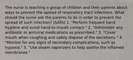 The nurse is teaching a group of children and their parents about ways to prevent the spread of respiratory tract infections. What should the nurse ask the parents to do in order to prevent the spread of such infection? (SATA) 1. "Perform frequent hand hygiene and avoid hand-to-mouth contact." 2. "Administer any antibiotic or antiviral medications as prescribed." 3. "Cover mouth when coughing and safely dispose of the secretions." 4. "Monitor for any signs of secondary complications, such as hypoxia." 5. "Use steam vaporizers to help soothe the inflamed membranes."