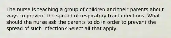 The nurse is teaching a group of children and their parents about ways to prevent the spread of respiratory tract infections. What should the nurse ask the parents to do in order to prevent the spread of such infection? Select all that apply.