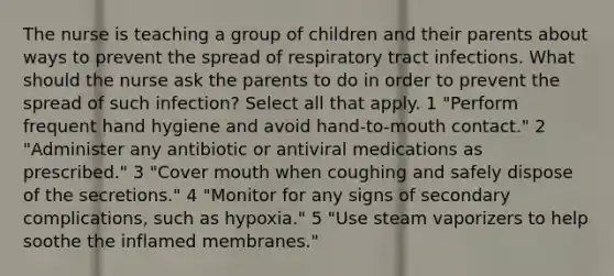 The nurse is teaching a group of children and their parents about ways to prevent the spread of respiratory tract infections. What should the nurse ask the parents to do in order to prevent the spread of such infection? Select all that apply. 1 "Perform frequent hand hygiene and avoid hand-to-mouth contact." 2 "Administer any antibiotic or antiviral medications as prescribed." 3 "Cover mouth when coughing and safely dispose of the secretions." 4 "Monitor for any signs of secondary complications, such as hypoxia." 5 "Use steam vaporizers to help soothe the inflamed membranes."