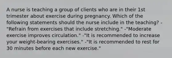 A nurse is teaching a group of clients who are in their 1st trimester about exercise during pregnancy. Which of the following statements should the nurse include in the teaching? -"Refrain from exercises that include stretching." -"Moderate exercise improves circulation." -"It is recommended to increase your weight-bearing exercises." -"It is recommended to rest for 30 minutes before each new exercise."