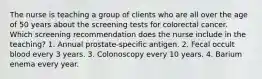 The nurse is teaching a group of clients who are all over the age of 50 years about the screening tests for colorectal cancer. Which screening recommendation does the nurse include in the teaching? 1. Annual prostate-specific antigen. 2. Fecal occult blood every 3 years. 3. Colonoscopy every 10 years. 4. Barium enema every year.