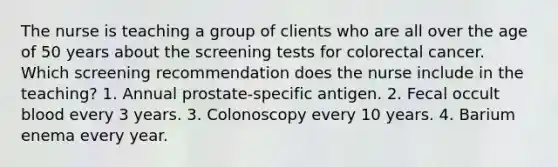 The nurse is teaching a group of clients who are all over the age of 50 years about the screening tests for colorectal cancer. Which screening recommendation does the nurse include in the teaching? 1. Annual prostate-specific antigen. 2. Fecal occult blood every 3 years. 3. Colonoscopy every 10 years. 4. Barium enema every year.