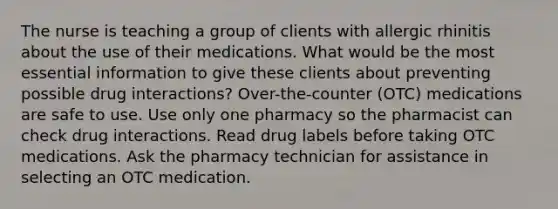 The nurse is teaching a group of clients with allergic rhinitis about the use of their medications. What would be the most essential information to give these clients about preventing possible drug interactions? Over-the-counter (OTC) medications are safe to use. Use only one pharmacy so the pharmacist can check drug interactions. Read drug labels before taking OTC medications. Ask the pharmacy technician for assistance in selecting an OTC medication.