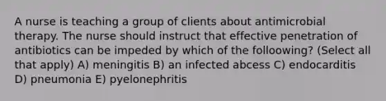 A nurse is teaching a group of clients about antimicrobial therapy. The nurse should instruct that effective penetration of antibiotics can be impeded by which of the folloowing? (Select all that apply) A) meningitis B) an infected abcess C) endocarditis D) pneumonia E) pyelonephritis