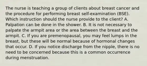 The nurse is teaching a group of clients about breast cancer and the procedure for performing breast self-examination (BSE). Which instruction should the nurse provide to the client? A. Palpation can be done in the shower. B. It is not necessary to palpate the armpit area or the area between the breast and the armpit. C. If you are premenopausal, you may feel lumps in the breast, but these will be normal because of hormonal changes that occur. D. If you notice discharge from the nipple, there is no need to be concerned because this is a common occurrence during menstruation.