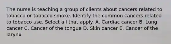 The nurse is teaching a group of clients about cancers related to tobacco or tobacco smoke. Identify the common cancers related to tobacco use. Select all that apply. A. Cardiac cancer B. Lung cancer C. Cancer of the tongue D. Skin cancer E. Cancer of the larynx