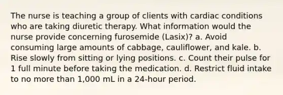 The nurse is teaching a group of clients with cardiac conditions who are taking diuretic therapy. What information would the nurse provide concerning furosemide (Lasix)? a. Avoid consuming large amounts of cabbage, cauliflower, and kale. b. Rise slowly from sitting or lying positions. c. Count their pulse for 1 full minute before taking the medication. d. Restrict fluid intake to no more than 1,000 mL in a 24-hour period.