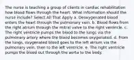 The nurse is teaching a group of clients in cardiac rehabilitation how blood flows through the heart. What information should the nurse include? Select All That Apply a. Deoxygenated blood enters the heart through the pulmonary vein. b. Blood flows from the right atrium through the mitral valve to the right ventricle. c. The right ventricle pumps the blood to the lungs via the pulmonary artery where the blood becomes oxygenated. d. From the lungs, oxygenated blood goes to the left atrium via the pulmonary vein, then to the left ventricle. e. The right ventricle pumps the blood out through the aorta to the body.