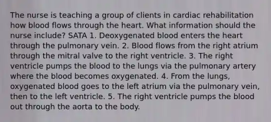 The nurse is teaching a group of clients in cardiac rehabilitation how blood flows through the heart. What information should the nurse include? SATA 1. Deoxygenated blood enters the heart through the pulmonary vein. 2. Blood flows from the right atrium through the mitral valve to the right ventricle. 3. The right ventricle pumps the blood to the lungs via the pulmonary artery where the blood becomes oxygenated. 4. From the lungs, oxygenated blood goes to the left atrium via the pulmonary vein, then to the left ventricle. 5. The right ventricle pumps the blood out through the aorta to the body.