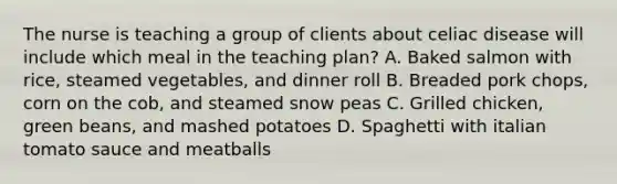 The nurse is teaching a group of clients about celiac disease will include which meal in the teaching plan? A. Baked salmon with rice, steamed vegetables, and dinner roll B. Breaded pork chops, corn on the cob, and steamed snow peas C. Grilled chicken, green beans, and mashed potatoes D. Spaghetti with italian tomato sauce and meatballs