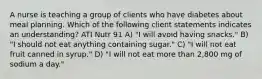 A nurse is teaching a group of clients who have diabetes about meal planning. Which of the following client statements indicates an understanding? ATI Nutr 91 A) "I will avoid having snacks." B) "I should not eat anything containing sugar." C) "I will not eat fruit canned in syrup." D) "I will not eat more than 2,800 mg of sodium a day."