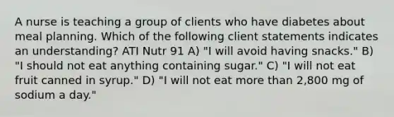 A nurse is teaching a group of clients who have diabetes about meal planning. Which of the following client statements indicates an understanding? ATI Nutr 91 A) "I will avoid having snacks." B) "I should not eat anything containing sugar." C) "I will not eat fruit canned in syrup." D) "I will not eat more than 2,800 mg of sodium a day."