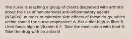 The nurse is teaching a group of clients diagnosed with arthritis about the use of non-steroidal anti-inflammatory agents (NSAIDs). In order to minimize side effects of these drugs, which action should the nurse emphasize? A. Eat a diet high in fiber B. Limit foods high in Vitamin K C. Take the medication with food D. Take the drug with an antacid