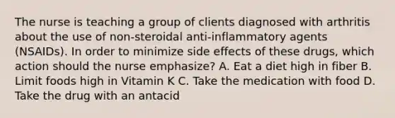 The nurse is teaching a group of clients diagnosed with arthritis about the use of non-steroidal anti-inflammatory agents (NSAIDs). In order to minimize side effects of these drugs, which action should the nurse emphasize? A. Eat a diet high in fiber B. Limit foods high in Vitamin K C. Take the medication with food D. Take the drug with an antacid