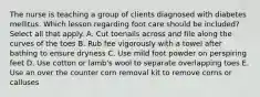 The nurse is teaching a group of clients diagnosed with diabetes mellitus. Which lesson regarding foot care should be included? Select all that apply. A. Cut toenails across and file along the curves of the toes B. Rub fee vigorously with a towel after bathing to ensure dryness C. Use mild foot powder on perspiring feet D. Use cotton or lamb's wool to separate overlapping toes E. Use an over the counter corn removal kit to remove corns or calluses