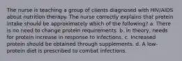 The nurse is teaching a group of clients diagnosed with HIV/AIDS about nutrition therapy. The nurse correctly explains that protein intake should be approximately which of the following? a. There is no need to change protein requirements. b. In theory, needs for protein increase in response to infections. c. Increased protein should be obtained through supplements. d. A low-protein diet is prescribed to combat infections.