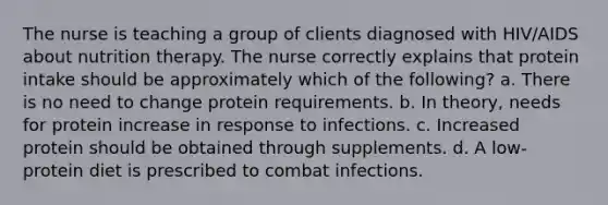 The nurse is teaching a group of clients diagnosed with HIV/AIDS about nutrition therapy. The nurse correctly explains that protein intake should be approximately which of the following? a. There is no need to change protein requirements. b. In theory, needs for protein increase in response to infections. c. Increased protein should be obtained through supplements. d. A low-protein diet is prescribed to combat infections.