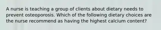A nurse is teaching a group of clients about dietary needs to prevent osteoporosis. Which of the following dietary choices are the nurse recommend as having the highest calcium content?
